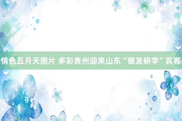 情色五月天图片 多彩贵州迎来山东“银发研学”宾客