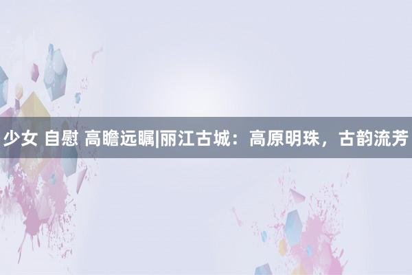 少女 自慰 高瞻远瞩|丽江古城：高原明珠，古韵流芳