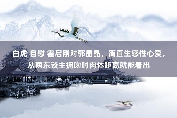 白虎 自慰 霍启刚对郭晶晶，简直生感性心爱，从两东谈主拥吻时肉体距离就能看出