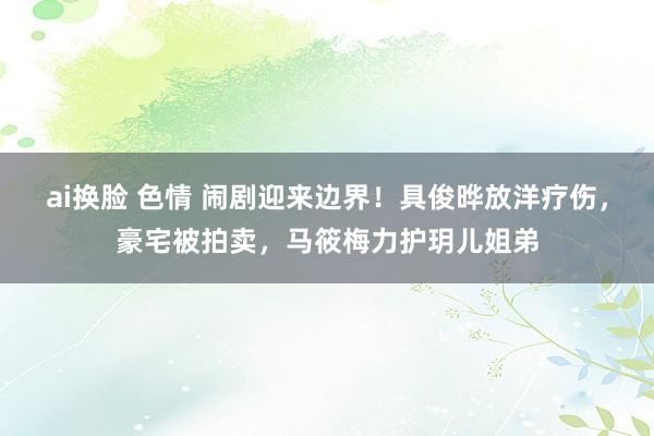 ai换脸 色情 闹剧迎来边界！具俊晔放洋疗伤，豪宅被拍卖，马筱梅力护玥儿姐弟