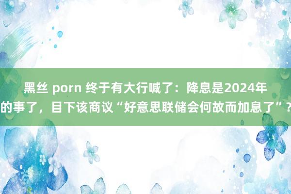 黑丝 porn 终于有大行喊了：降息是2024年的事了，目下该商议“好意思联储会何故而加息了”？
