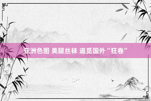 亚洲色图 美腿丝袜 追觅国外“狂卷”