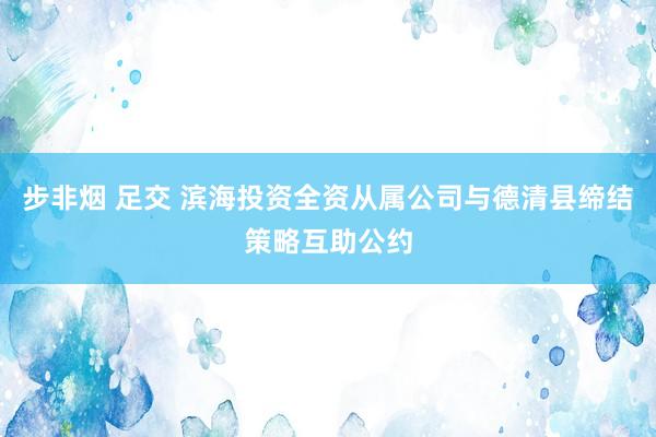 步非烟 足交 滨海投资全资从属公司与德清县缔结策略互助公约