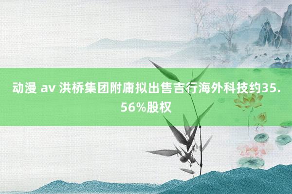 动漫 av 洪桥集团附庸拟出售吉行海外科技约35.56%股权