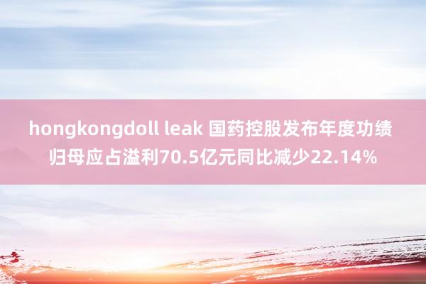 hongkongdoll leak 国药控股发布年度功绩 归母应占溢利70.5亿元同比减少22.14%