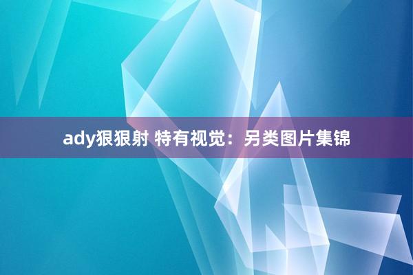 ady狠狠射 特有视觉：另类图片集锦