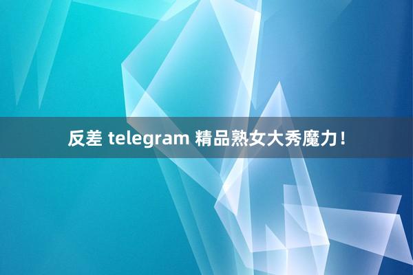 反差 telegram 精品熟女大秀魔力！