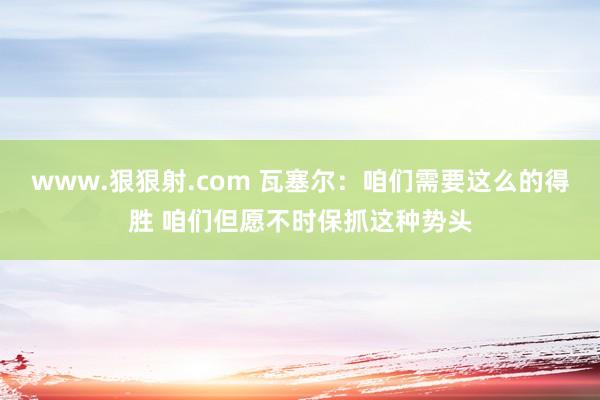 www.狠狠射.com 瓦塞尔：咱们需要这么的得胜 咱们但愿不时保抓这种势头