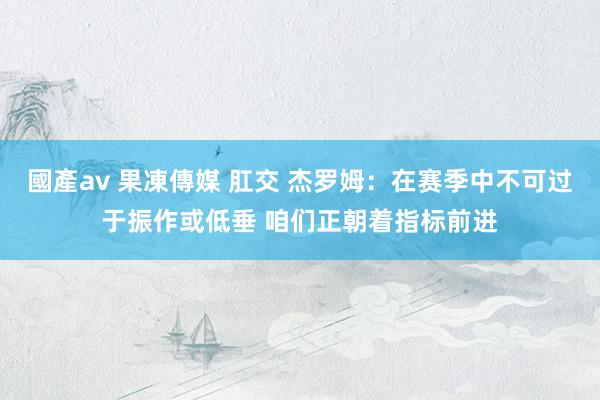 國產av 果凍傳媒 肛交 杰罗姆：在赛季中不可过于振作或低垂 咱们正朝着指标前进
