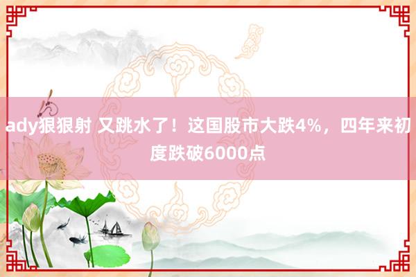 ady狠狠射 又跳水了！这国股市大跌4%，四年来初度跌破6000点