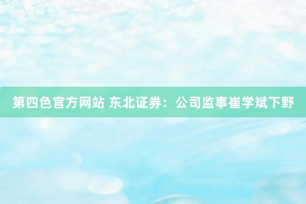 第四色官方网站 东北证券：公司监事崔学斌下野