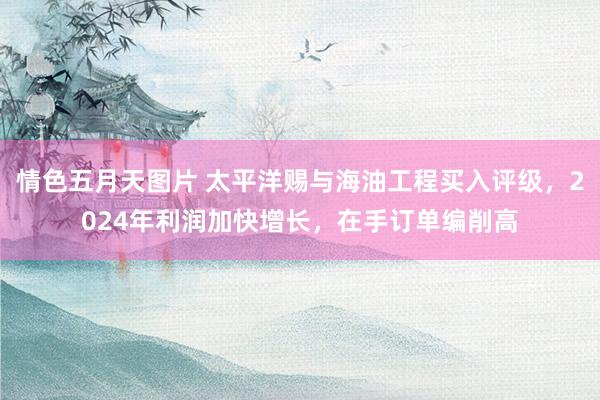 情色五月天图片 太平洋赐与海油工程买入评级，2024年利润加快增长，在手订单编削高