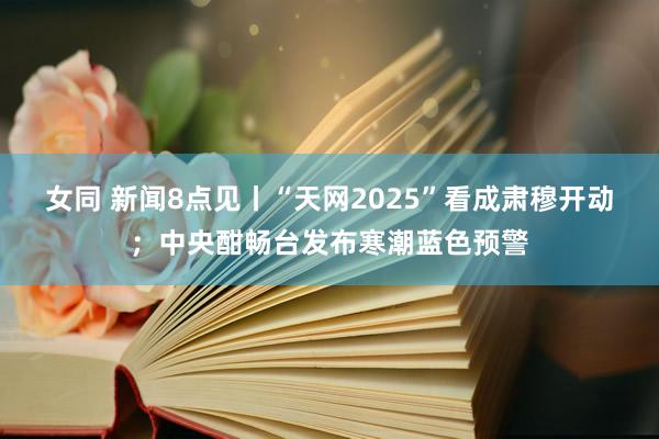 女同 新闻8点见丨“天网2025”看成肃穆开动；中央酣畅台发布寒潮蓝色预警