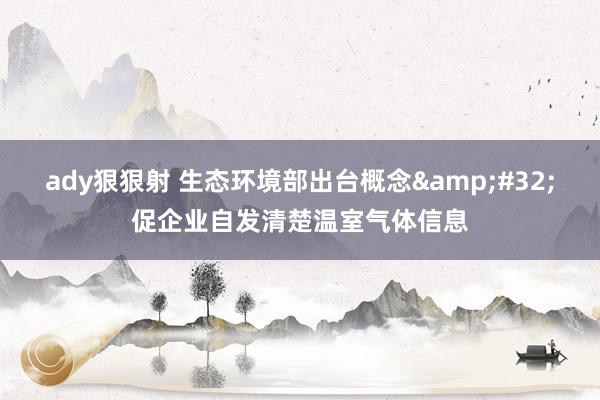 ady狠狠射 生态环境部出台概念&#32;促企业自发清楚温室气体信息