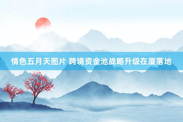 情色五月天图片 跨境资金池战略升级在厦落地