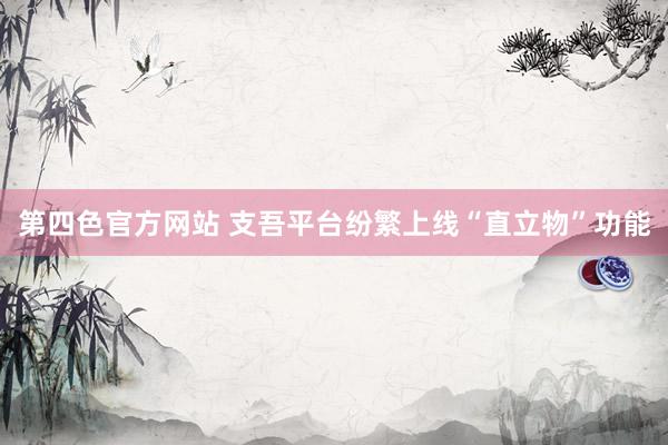 第四色官方网站 支吾平台纷繁上线“直立物”功能