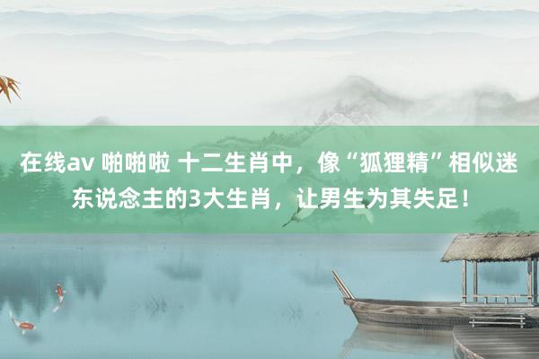 在线av 啪啪啦 十二生肖中，像“狐狸精”相似迷东说念主的3大生肖，让男生为其失足！