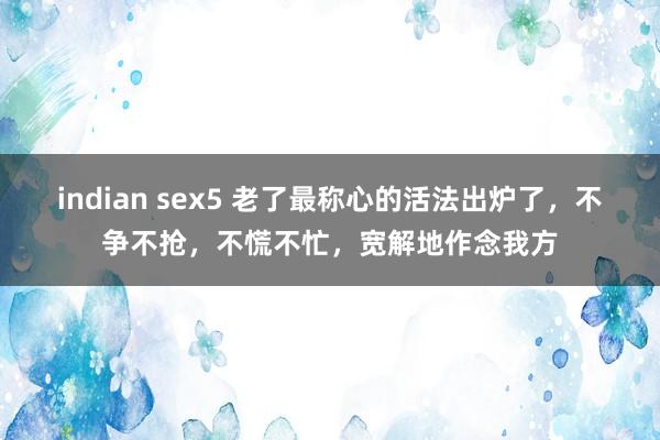 indian sex5 老了最称心的活法出炉了，不争不抢，不慌不忙，宽解地作念我方