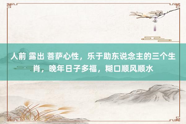 人前 露出 菩萨心性，乐于助东说念主的三个生肖，晚年日子多福，糊口顺风顺水