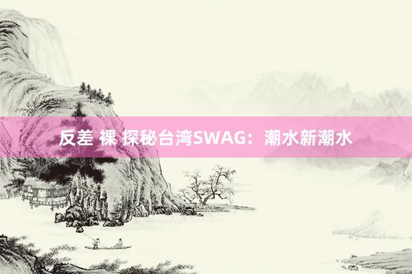 反差 裸 探秘台湾SWAG：潮水新潮水