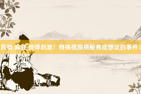 苏畅 麻豆 惊悸刺激！特殊视频揭秘弗成想议的事件！