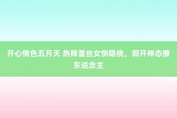 开心情色五月天 热辣蕾丝女恻隐挑，洞开神态撩东说念主