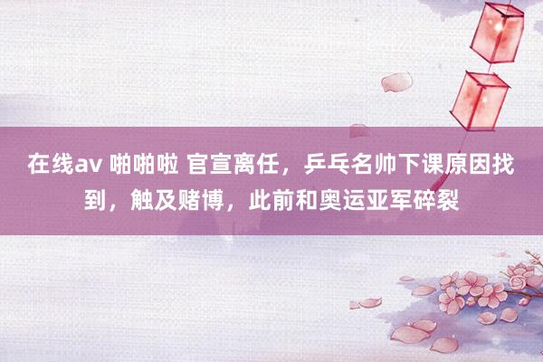在线av 啪啪啦 官宣离任，乒乓名帅下课原因找到，触及赌博，此前和奥运亚军碎裂