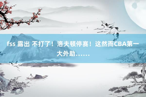 fss 露出 不打了！洛夫顿停赛！这然而CBA第一大外助……