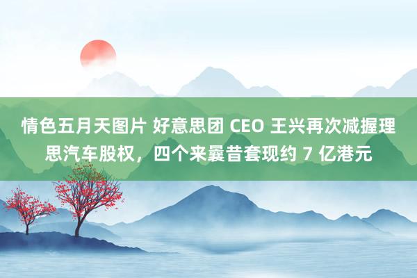 情色五月天图片 好意思团 CEO 王兴再次减握理思汽车股权，四个来曩昔套现约 7 亿港元