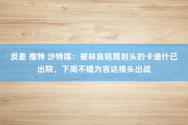 反差 推特 沙特媒：被林良铭踢到头的卡迪什已出院，下周不错为吉达接头出战