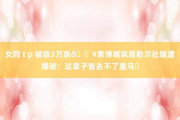 女同 t p 被喷3万条💥索博嘲讽居勒尔社媒遭爆破：这辈子皆去不了皇马❗