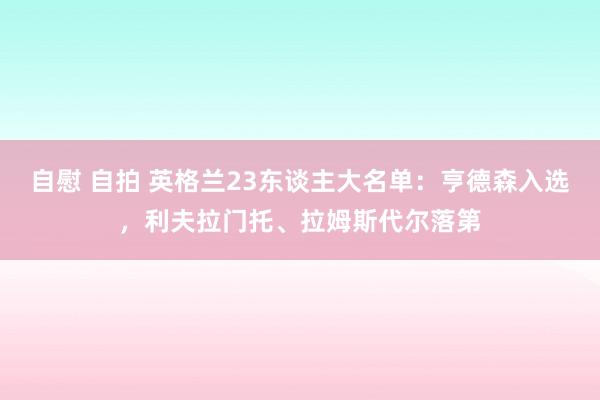 自慰 自拍 英格兰23东谈主大名单：亨德森入选，利夫拉门托、拉姆斯代尔落第