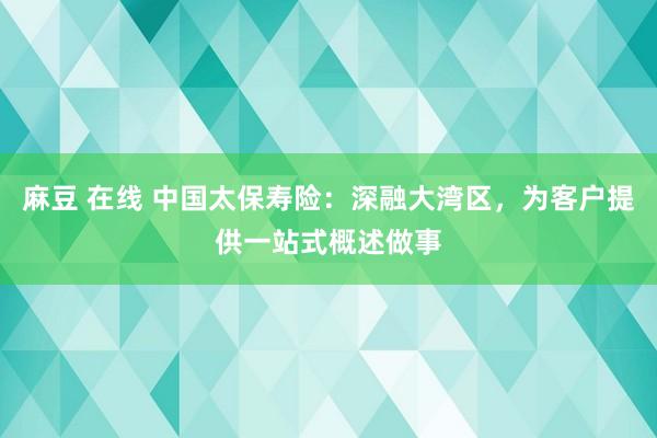 麻豆 在线 中国太保寿险：深融大湾区，为客户提供一站式概述做事