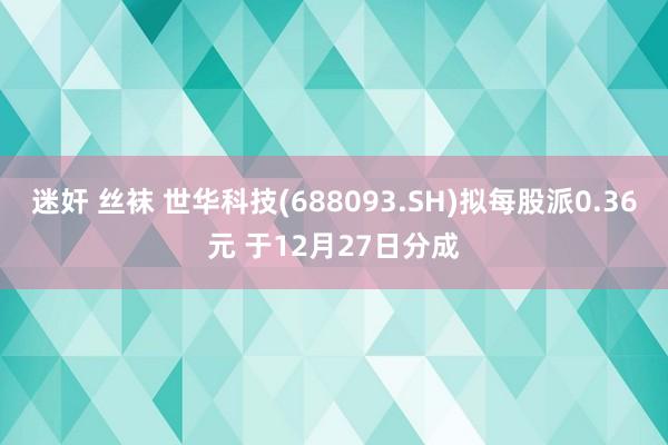 迷奸 丝袜 世华科技(688093.SH)拟每股派0.36元 于12月27日分成