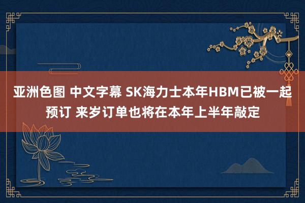 亚洲色图 中文字幕 SK海力士本年HBM已被一起预订 来岁订单也将在本年上半年敲定