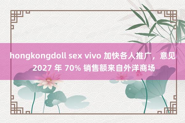 hongkongdoll sex vivo 加快各人推广，意见 2027 年 70% 销售额来自外洋商场