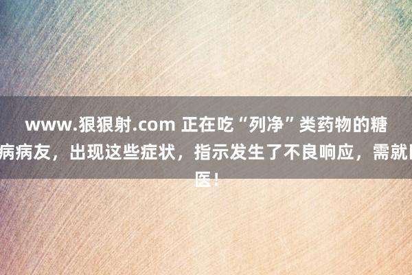 www.狠狠射.com 正在吃“列净”类药物的糖尿病病友，出现这些症状，指示发生了不良响应，需就医！