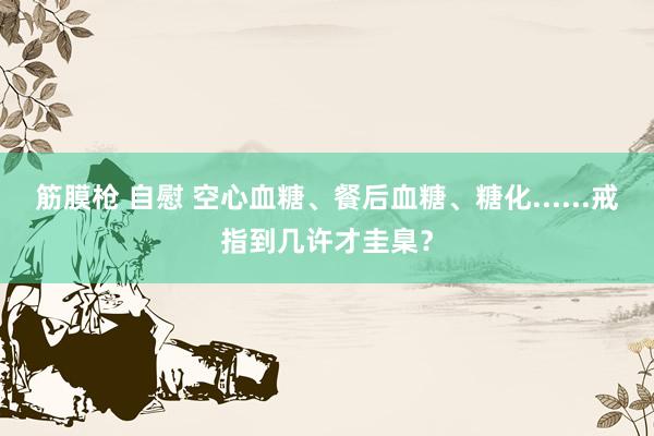 筋膜枪 自慰 空心血糖、餐后血糖、糖化......戒指到几许才圭臬？
