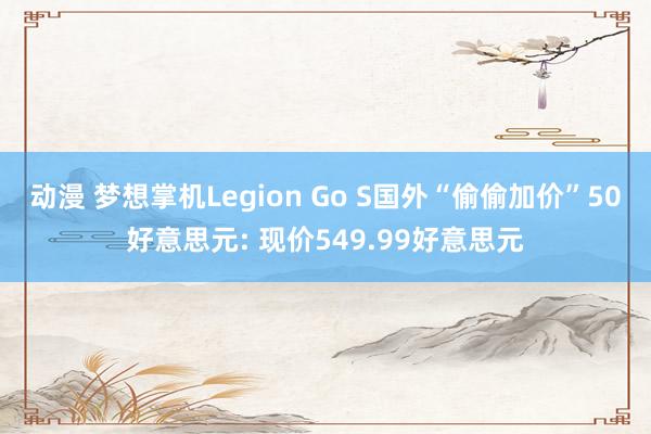 动漫 梦想掌机Legion Go S国外“偷偷加价”50好意思元: 现价549.99好意思元