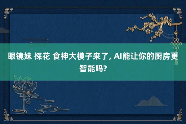 眼镜妹 探花 食神大模子来了， AI能让你的厨房更智能吗?