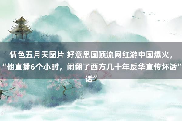 情色五月天图片 好意思国顶流网红游中国爆火，“他直播6个小时，闹翻了西方几十年反华宣传坏话”