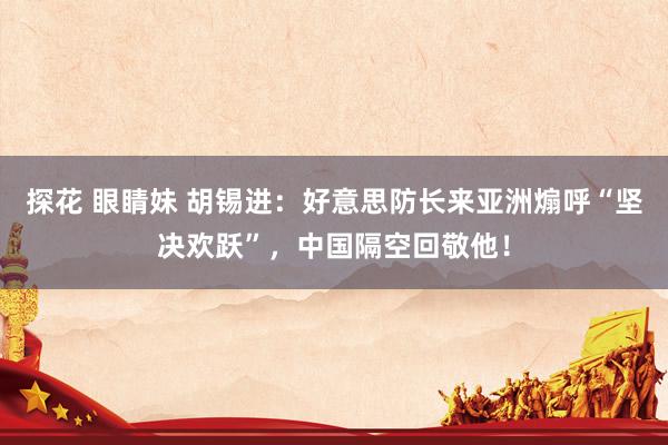 探花 眼睛妹 胡锡进：好意思防长来亚洲煽呼“坚决欢跃”，中国隔空回敬他！