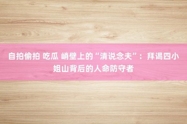 自拍偷拍 吃瓜 峭壁上的“清说念夫”：拜谒四小姐山背后的人命防守者