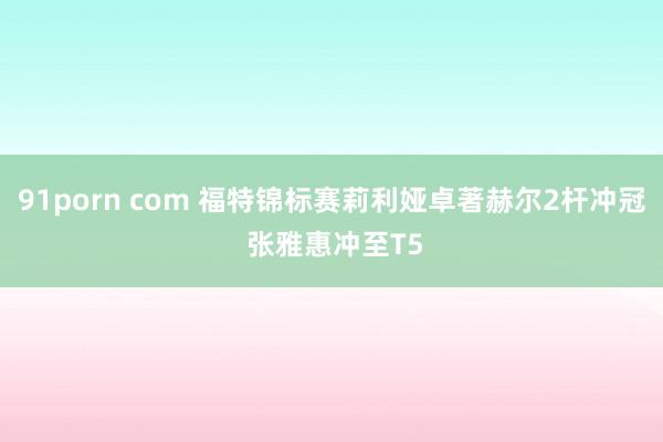 91porn com 福特锦标赛莉利娅卓著赫尔2杆冲冠 张雅惠冲至T5