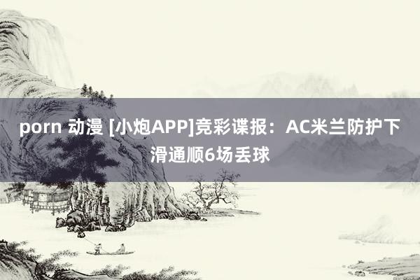 porn 动漫 [小炮APP]竞彩谍报：AC米兰防护下滑通顺6场丢球
