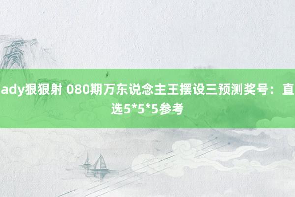 ady狠狠射 080期万东说念主王摆设三预测奖号：直选5*5*5参考