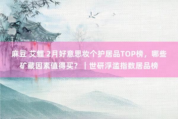 麻豆 艾鲤 2月好意思妆个护居品TOP榜，哪些矿藏因素值得买？｜世研浮滥指数居品榜