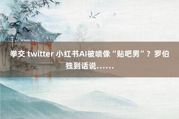 拳交 twitter 小红书AI被喷像“贴吧男”？罗伯独到话说……