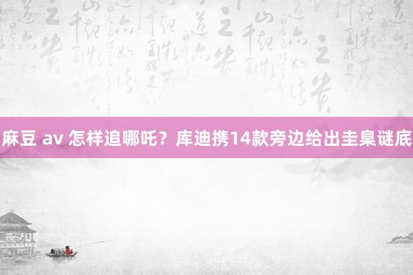 麻豆 av 怎样追哪吒？库迪携14款旁边给出圭臬谜底