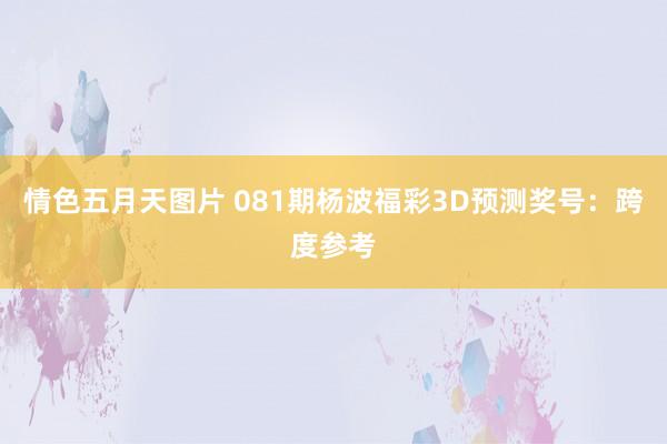 情色五月天图片 081期杨波福彩3D预测奖号：跨度参考